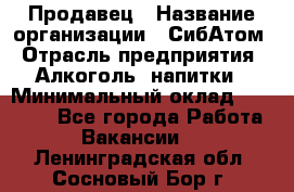 Продавец › Название организации ­ СибАтом › Отрасль предприятия ­ Алкоголь, напитки › Минимальный оклад ­ 16 000 - Все города Работа » Вакансии   . Ленинградская обл.,Сосновый Бор г.